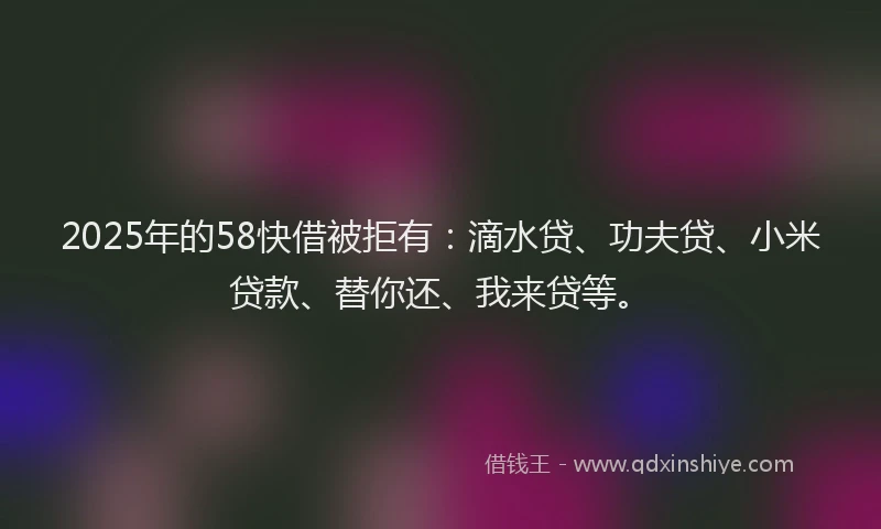 2025年的58快借被拒有：滴水贷、功夫贷、小米贷款、替你还、我来贷等。