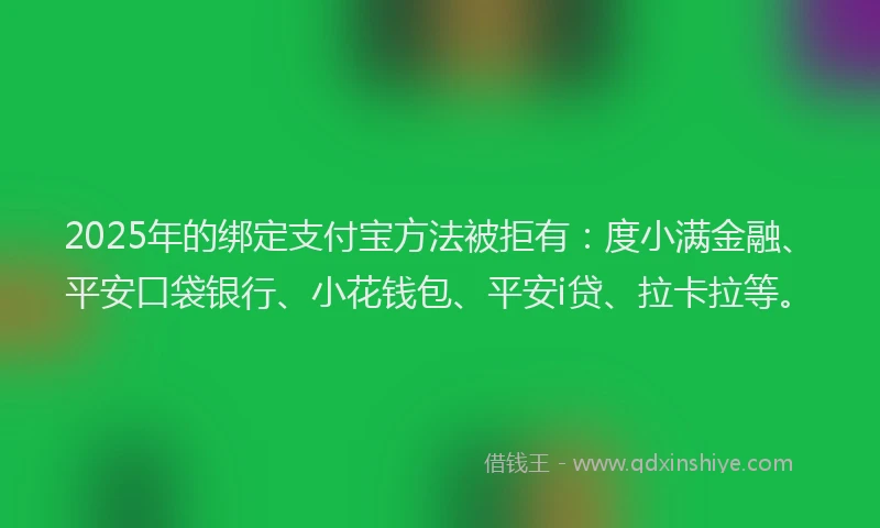 2025年的绑定支付宝方法被拒有：度小满金融、平安口袋银行、小花钱包、平安i贷、拉卡拉等。
