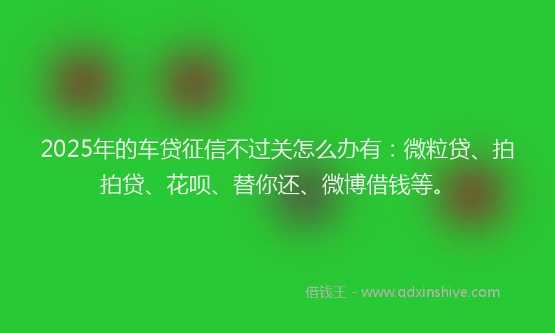 2025年的车贷征信不过关怎么办有：微粒贷、拍拍贷、花呗、替你还、微博借钱等。