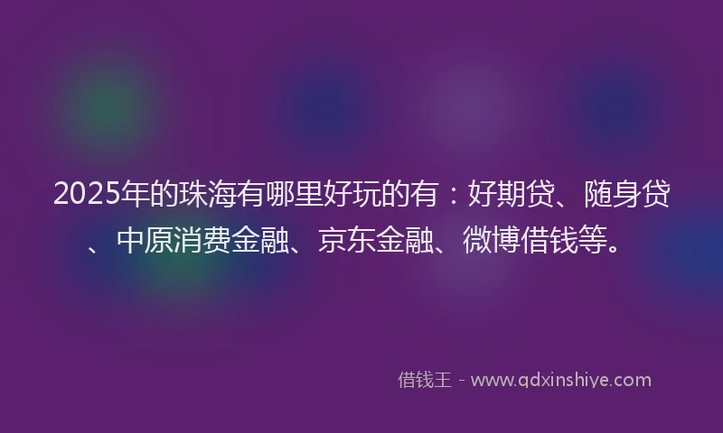 2025年的珠海有哪里好玩的有：好期贷、随身贷、中原消费金融、京东金融、微博借钱等。