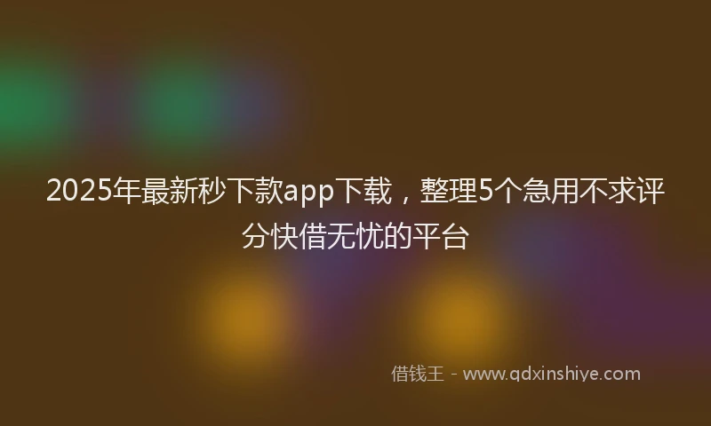 2025年最新秒下款app下载，整理5个急用不求评分快借无忧的平台
