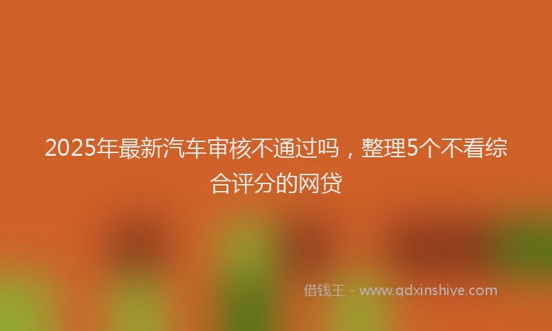 2025年最新汽车审核不通过吗，整理5个不看综合评分的网贷