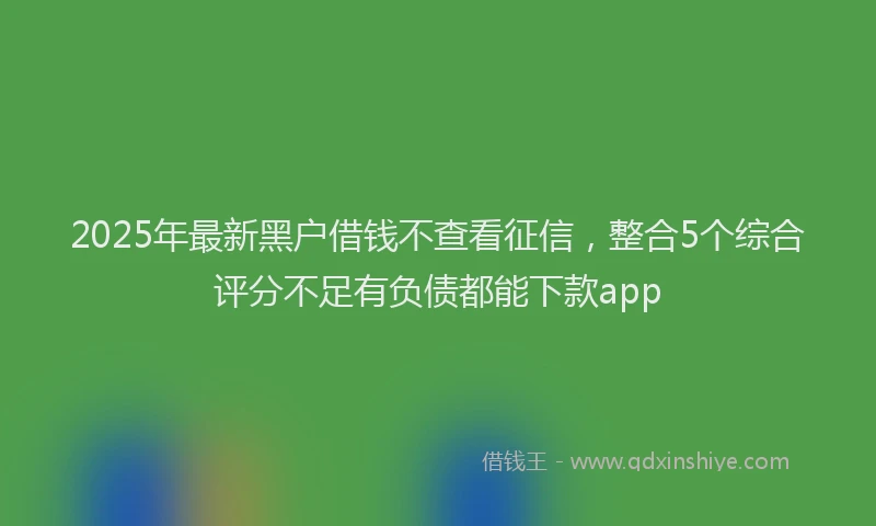 2025年最新黑户借钱不查看征信，整合5个综合评分不足有负债都能下款app