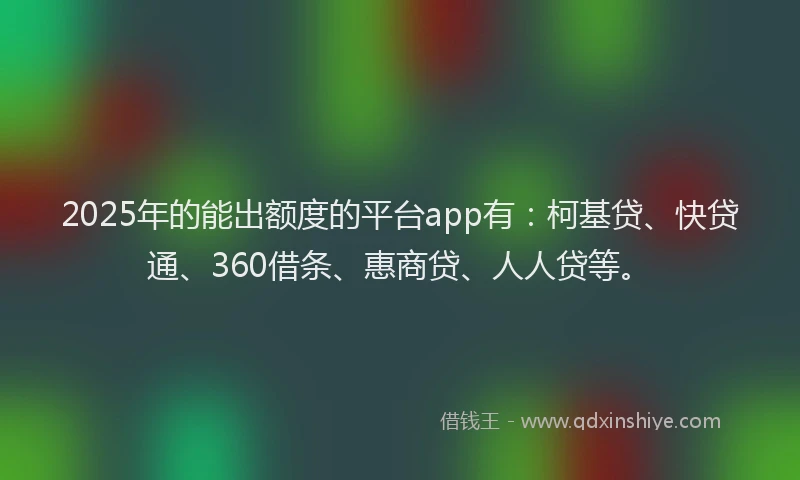 2025年的能出额度的平台app有：柯基贷、快贷通、360借条、惠商贷、人人贷等。