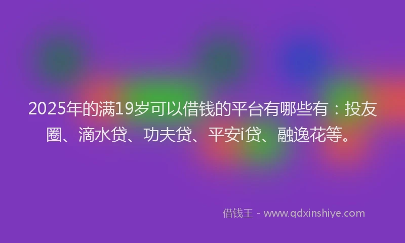 2025年的满19岁可以借钱的平台有哪些有：投友圈、滴水贷、功夫贷、平安i贷、融逸花等。