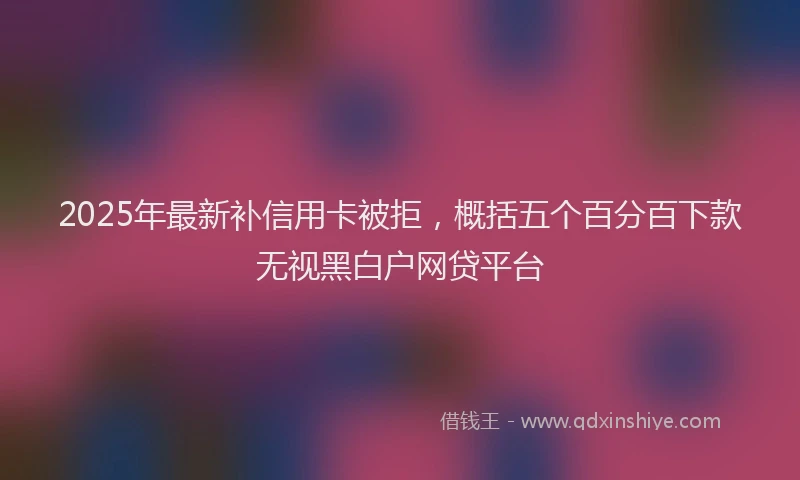 2025年最新补信用卡被拒，概括五个百分百下款无视黑白户网贷平台