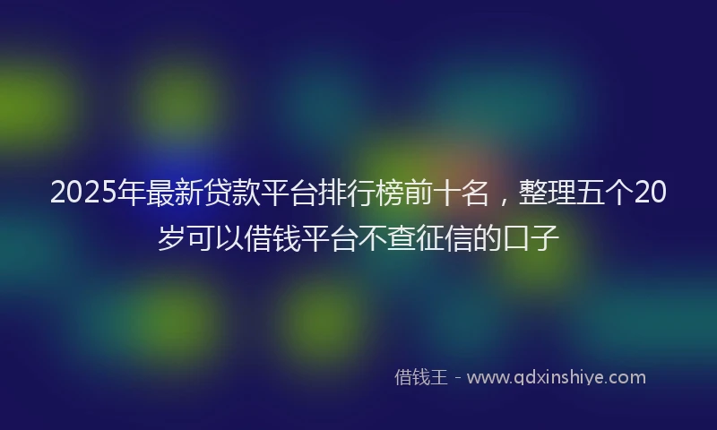 2025年最新贷款平台排行榜前十名，整理五个20岁可以借钱平台不查征信的口子