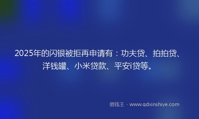 2025年的闪银被拒再申请有：功夫贷、拍拍贷、洋钱罐、小米贷款、平安i贷等。