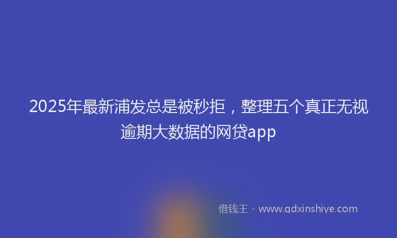 2025年最新浦发总是被秒拒，整理五个真正无视逾期大数据的网贷app