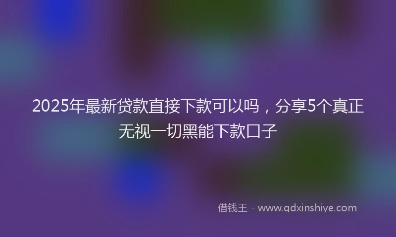 2025年最新贷款直接下款可以吗，分享5个真正无视一切黑能下款口子