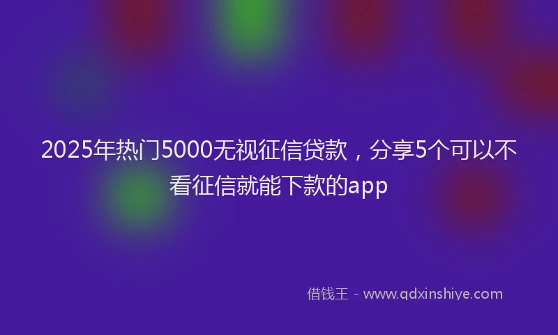 2025年热门5000无视征信贷款，分享5个可以不看征信就能下款的app