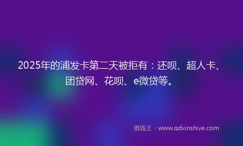 2025年的浦发卡第二天被拒有：还呗、超人卡、团贷网、花呗、e微贷等。