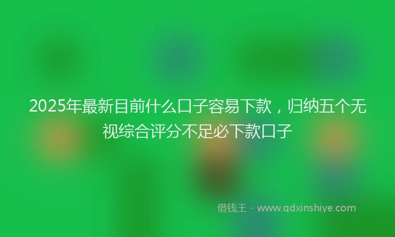 2025年最新目前什么口子容易下款，归纳五个无视综合评分不足必下款口子