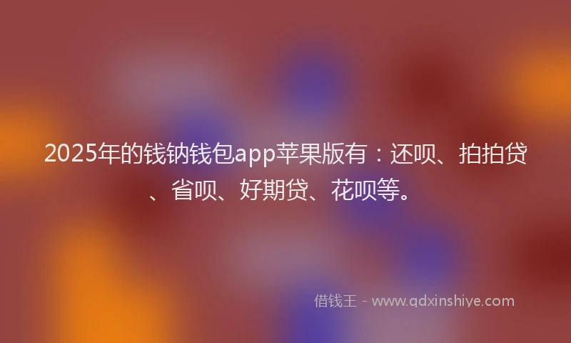 2025年的钱钠钱包app苹果版有：还呗、拍拍贷、省呗、好期贷、花呗等。