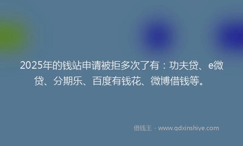 2025年的钱站申请被拒多次了有：功夫贷、e微贷、分期乐、百度有钱花、微博借钱等。