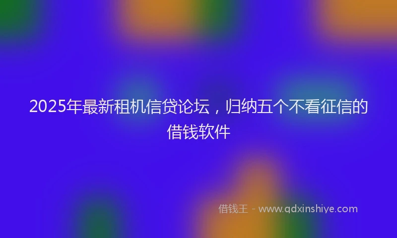 2025年最新租机信贷论坛，归纳五个不看征信的借钱软件