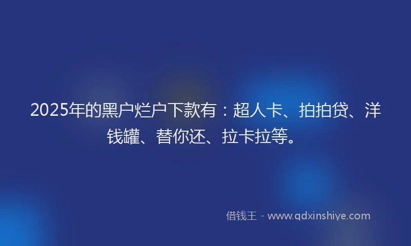 2025年的黑户烂户下款有：超人卡、拍拍贷、洋钱罐、替你还、拉卡拉等。