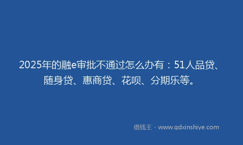 2025年的融e审批不通过怎么办有：51人品贷、随身贷、惠商贷、花呗、分期乐等。