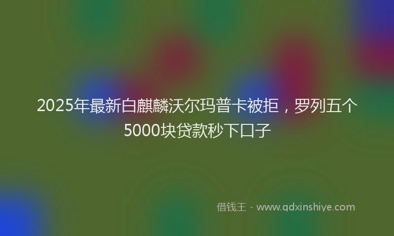 2025年最新白麒麟沃尔玛普卡被拒，罗列五个5000块贷款秒下口子