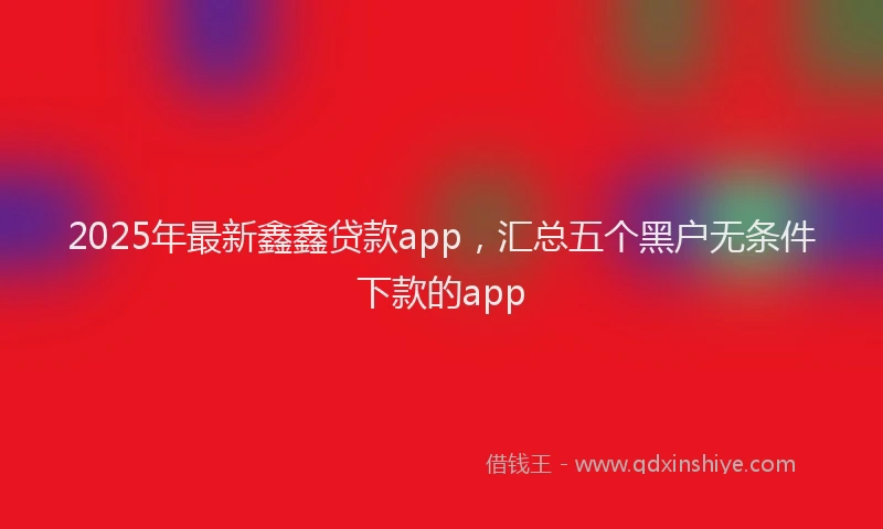 2025年最新鑫鑫贷款app，汇总五个黑户无条件下款的app