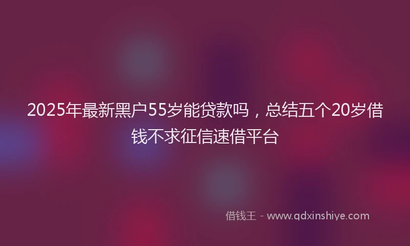 2025年最新黑户55岁能贷款吗，总结五个20岁借钱不求征信速借平台