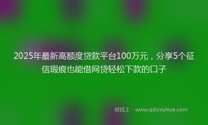 2025年最新高额度贷款平台100万元，分享5个征信瑕疵也能借网贷轻松下款的口子