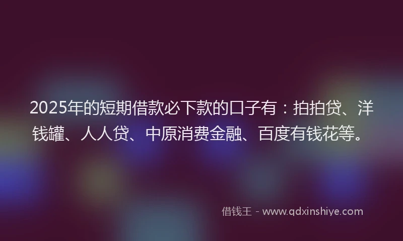 2025年的短期借款必下款的口子有：拍拍贷、洋钱罐、人人贷、中原消费金融、百度有钱花等。