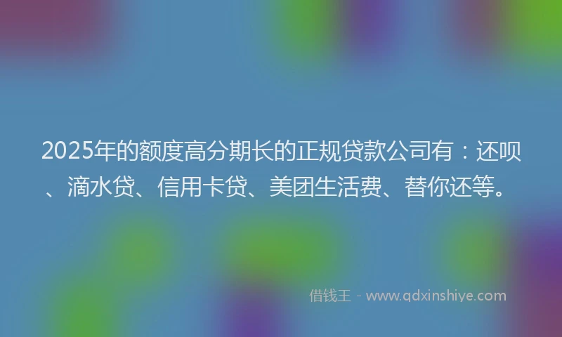 2025年的额度高分期长的正规贷款公司有：还呗、滴水贷、信用卡贷、美团生活费、替你还等。