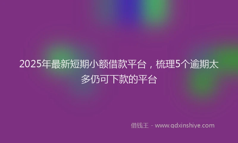 2025年最新短期小额借款平台，梳理5个逾期太多仍可下款的平台