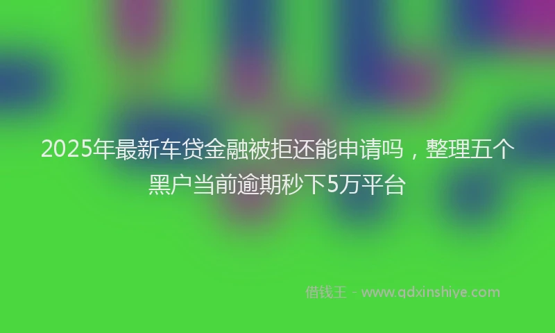 2025年最新车贷金融被拒还能申请吗，整理五个黑户当前逾期秒下5万平台