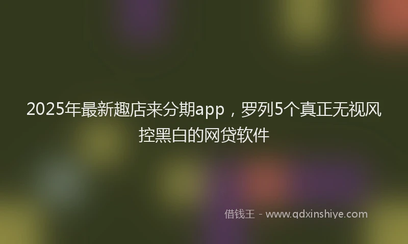 2025年最新趣店来分期app，罗列5个真正无视风控黑白的网贷软件