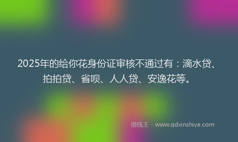2025年的给你花身份证审核不通过有：滴水贷、拍拍贷、省呗、人人贷、安逸花等。