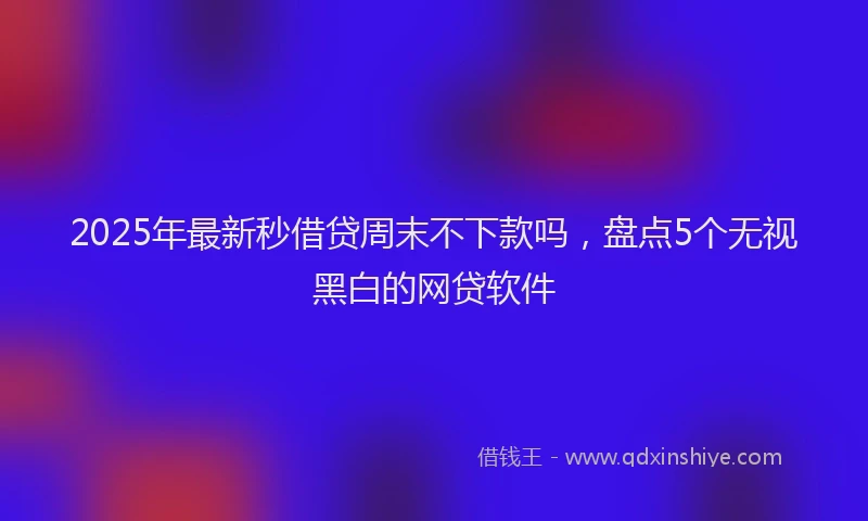 2025年最新秒借贷周末不下款吗，盘点5个无视黑白的网贷软件