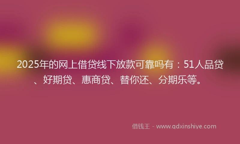 2025年的网上借贷线下放款可靠吗有：51人品贷、好期贷、惠商贷、替你还、分期乐等。