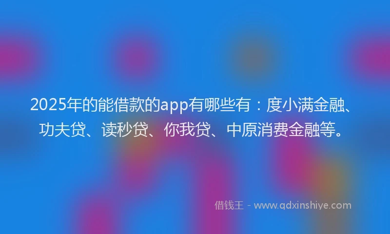 2025年的能借款的app有哪些有：度小满金融、功夫贷、读秒贷、你我贷、中原消费金融等。