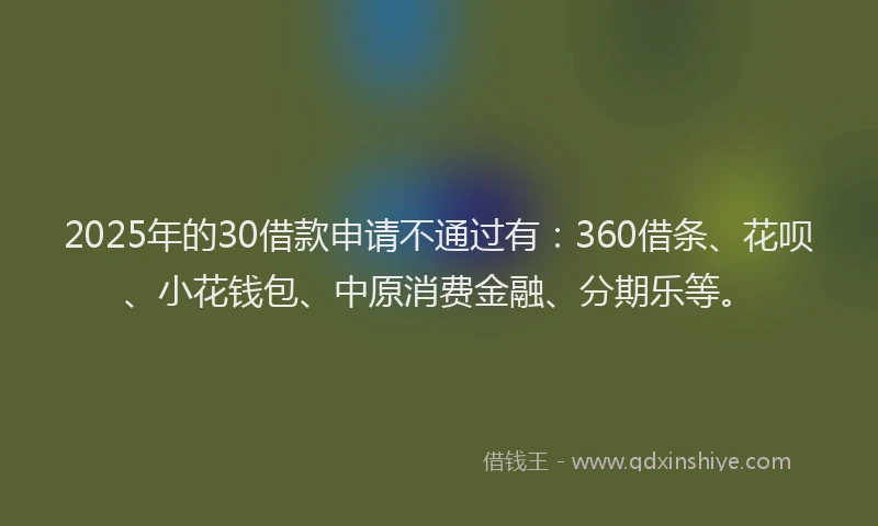 2025年的30借款申请不通过有：360借条、花呗、小花钱包、中原消费金融、分期乐等。