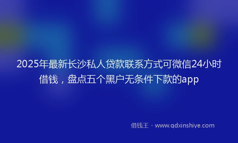 2025年最新长沙私人贷款联系方式可微信24小时借钱，盘点五个黑户无条件下款的app