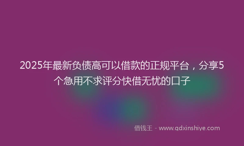 2025年最新负债高可以借款的正规平台，分享5个急用不求评分快借无忧的口子