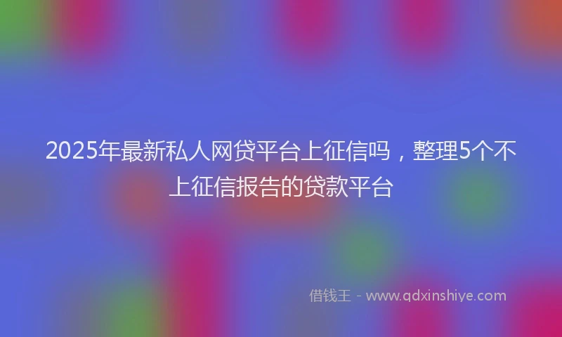 2025年最新私人网贷平台上征信吗，整理5个不上征信报告的贷款平台