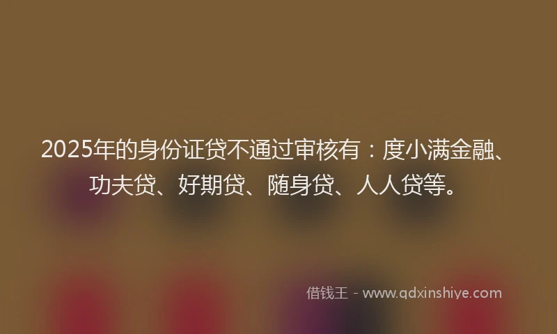 2025年的身份证贷不通过审核有：度小满金融、功夫贷、好期贷、随身贷、人人贷等。