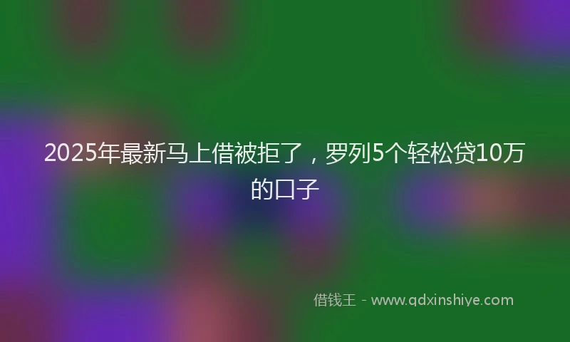 2025年最新马上借被拒了，罗列5个轻松贷10万的口子