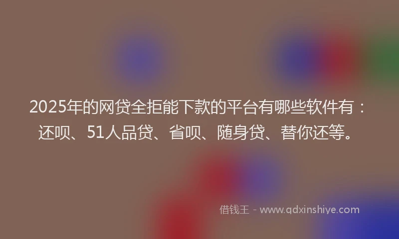 2025年的网贷全拒能下款的平台有哪些软件有：还呗、51人品贷、省呗、随身贷、替你还等。