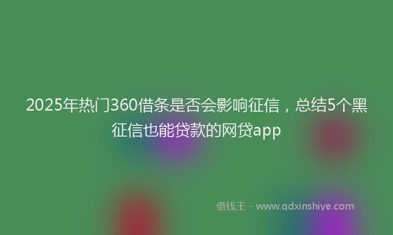 2025年热门360借条是否会影响征信，总结5个黑征信也能贷款的网贷app