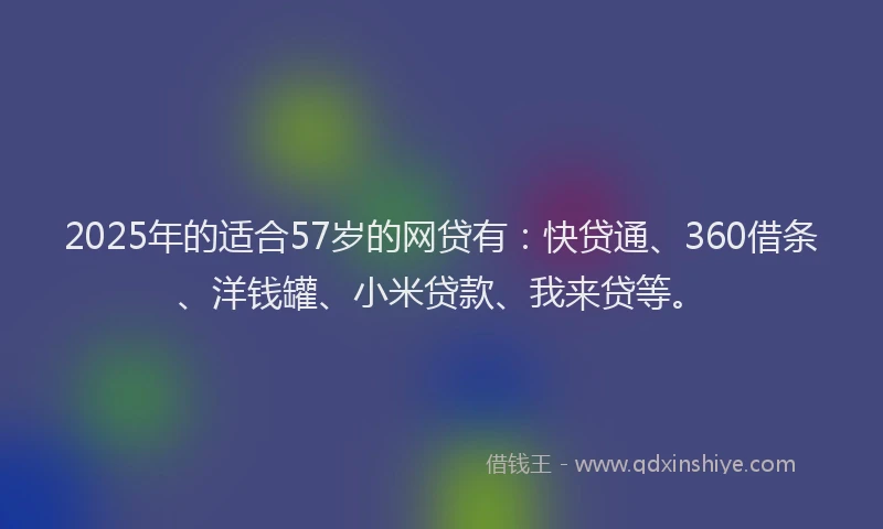 2025年的适合57岁的网贷有：快贷通、360借条、洋钱罐、小米贷款、我来贷等。