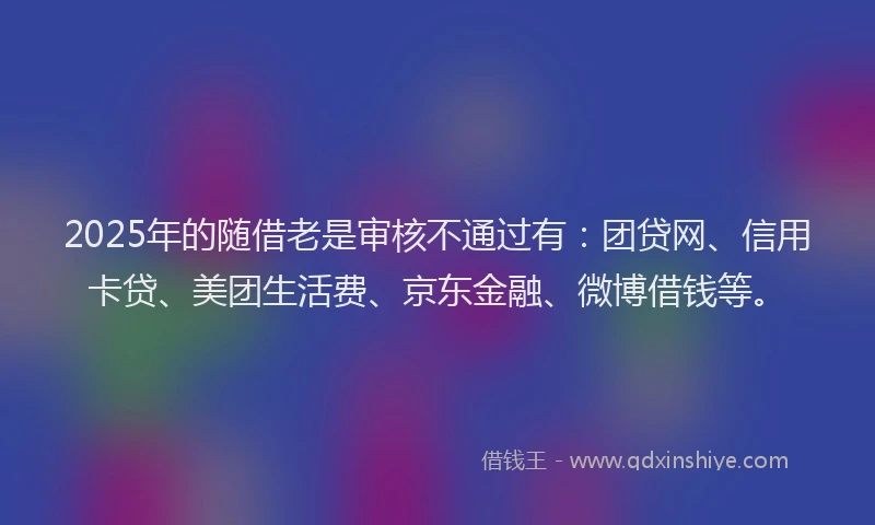 2025年的随借老是审核不通过有：团贷网、信用卡贷、美团生活费、京东金融、微博借钱等。
