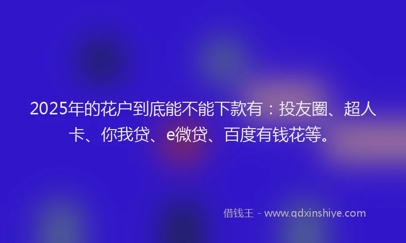 2025年的花户到底能不能下款有：投友圈、超人卡、你我贷、e微贷、百度有钱花等。