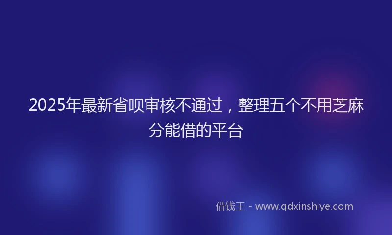 2025年最新省呗审核不通过，整理五个不用芝麻分能借的平台
