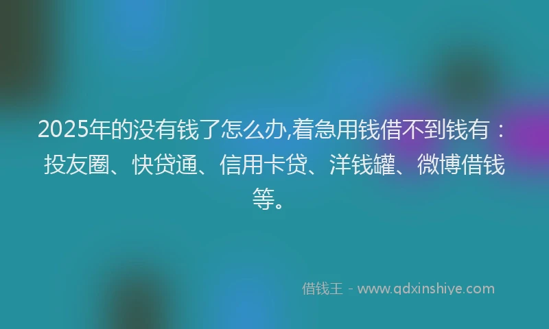 2025年的没有钱了怎么办,着急用钱借不到钱有：投友圈、快贷通、信用卡贷、洋钱罐、微博借钱等。