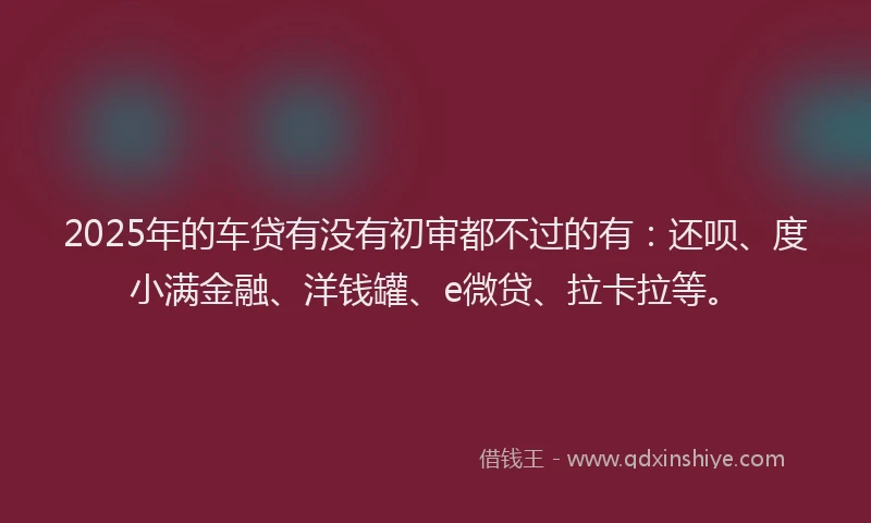 2025年的车贷有没有初审都不过的有：还呗、度小满金融、洋钱罐、e微贷、拉卡拉等。