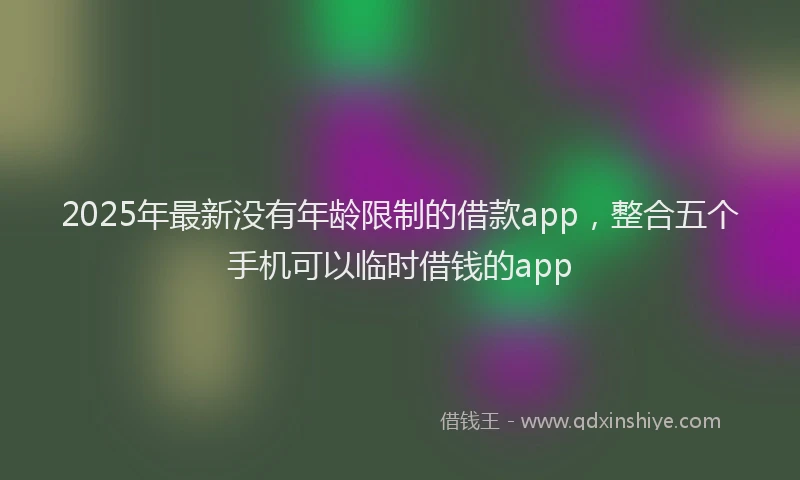 2025年最新没有年龄限制的借款app，整合五个手机可以临时借钱的app